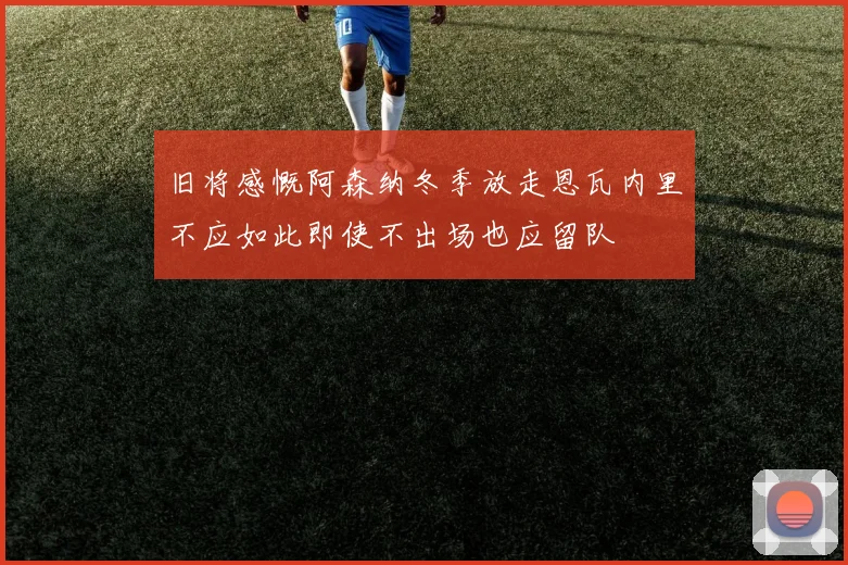 旧将感慨阿森纳冬季放走恩瓦内里不应如此即使不出场也应留队