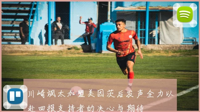 川崎飒太加盟美因茨后发声全力以赴回报支持者的决心与期待