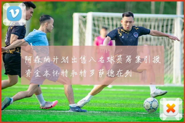 阿森纳计划出售八名球员筹集引援资金本怀特和特罗萨德在列