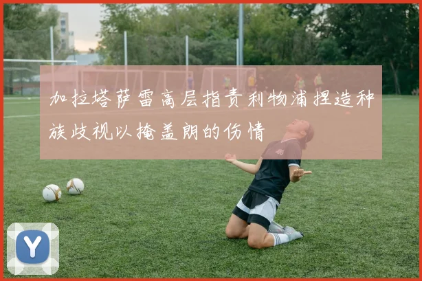 加拉塔萨雷高层指责利物浦捏造种族歧视以掩盖朗的伤情