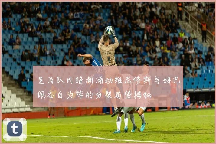 皇马队内暗潮涌动维尼修斯与姆巴佩各自为阵的分裂局势揭秘