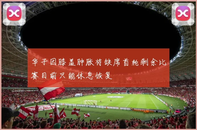 华子因膝盖肿胀将缺席首轮剩余比赛目前只能休息恢复