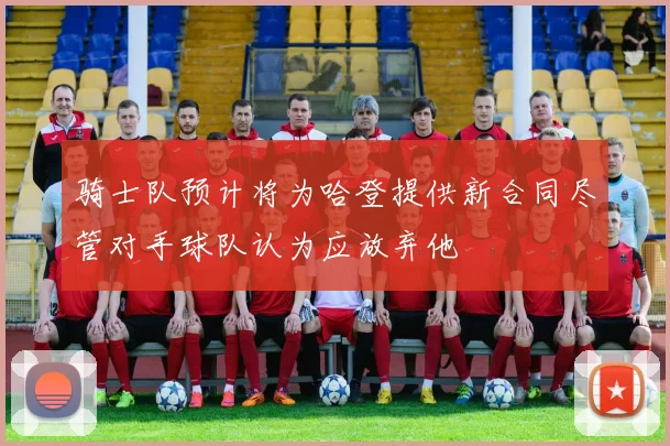 骑士队预计将为哈登提供新合同尽管对手球队认为应放弃他