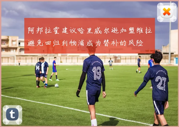 阿邦拉霍建议哈里威尔逊加盟维拉避免回归利物浦成为替补的风险