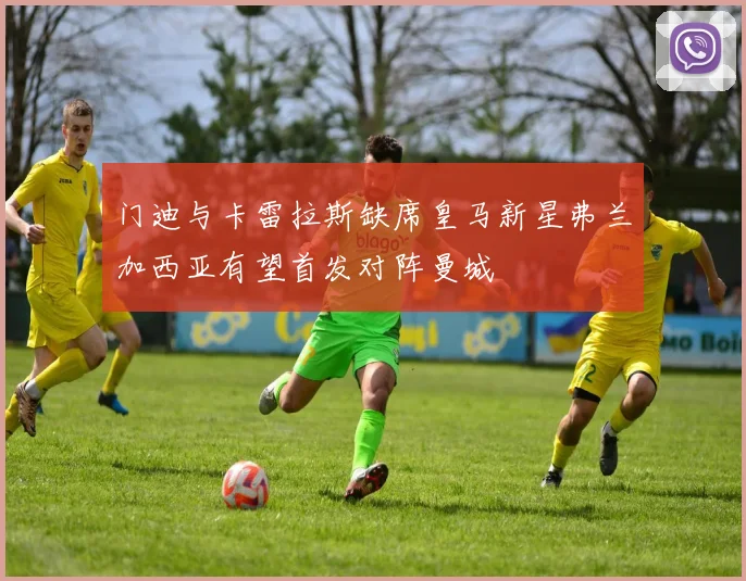 门迪与卡雷拉斯缺席皇马新星弗兰加西亚有望首发对阵曼城