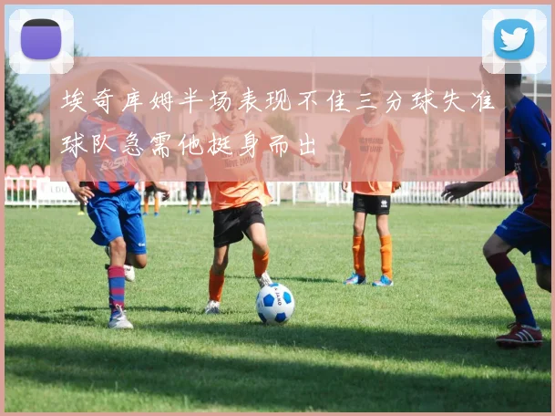 埃奇库姆半场表现不佳三分球失准球队急需他挺身而出