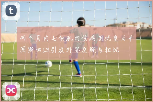 两个月内七例肌肉伤病困扰皇马平图斯回归引发外界质疑与担忧