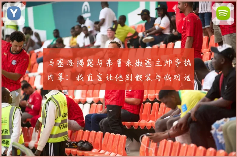 马塞洛揭露与弗鲁米嫩塞主帅争执内幕：我直言让他别假装与我对话
