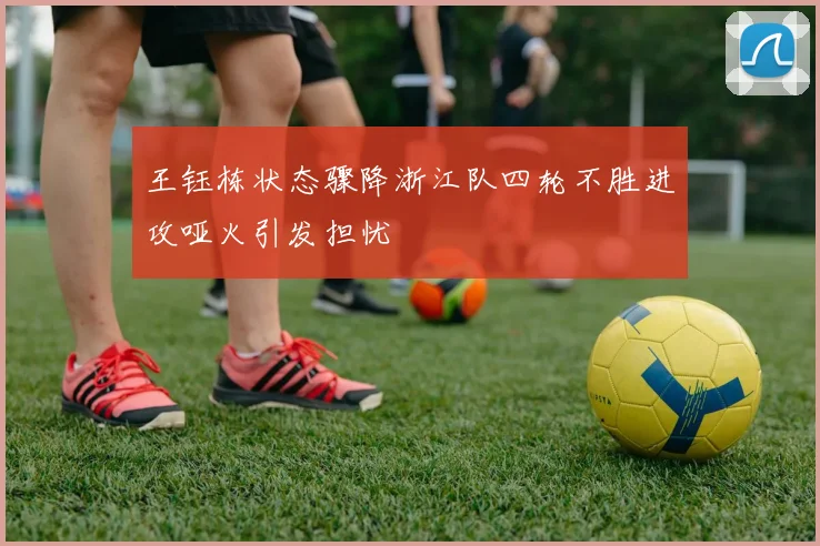 王钰栋状态骤降浙江队四轮不胜进攻哑火引发担忧