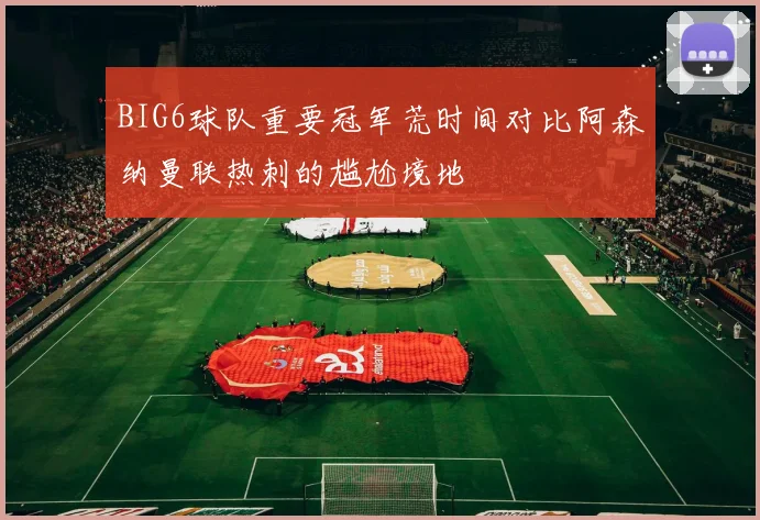 BIG6球队重要冠军荒时间对比阿森纳曼联热刺的尴尬境地