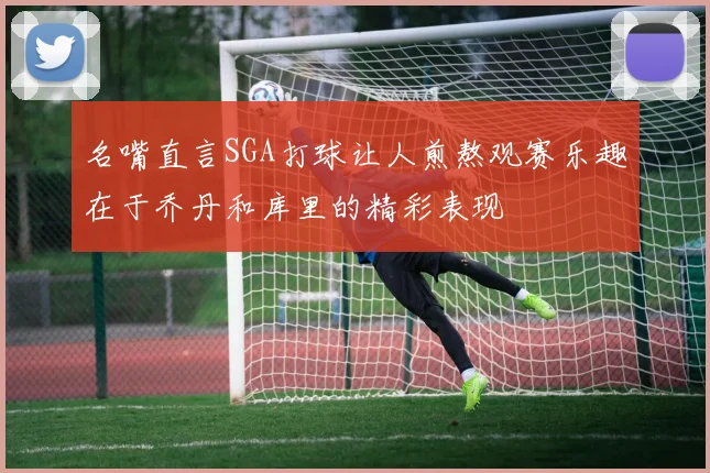 名嘴直言SGA打球让人煎熬观赛乐趣在于乔丹和库里的精彩表现
