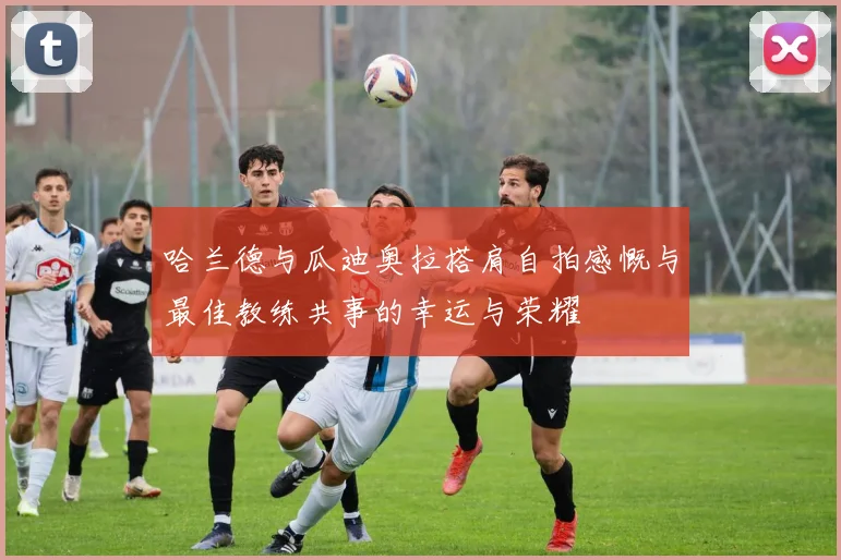 哈兰德与瓜迪奥拉搭肩自拍感慨与最佳教练共事的幸运与荣耀