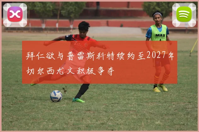 拜仁欲与普雷斯科特续约至2027年切尔西尤文积极争夺