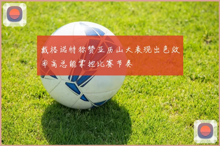 戴格诺特称赞亚历山大表现出色效率高总能掌控比赛节奏