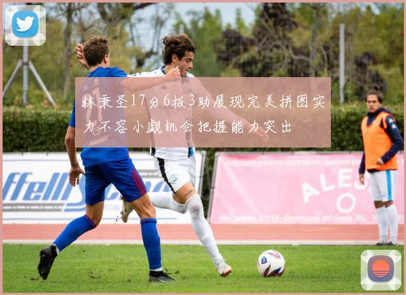 林秉圣17分6板3助展现完美拼图实力不容小觑机会把握能力突出