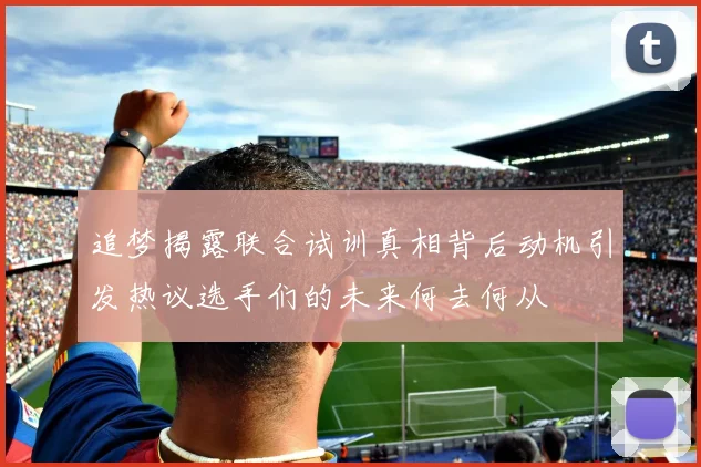 追梦揭露联合试训真相背后动机引发热议选手们的未来何去何从