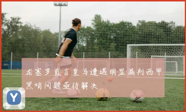 龙塞罗直言皇马遭遇明显漏判西甲黑哨问题亟待解决