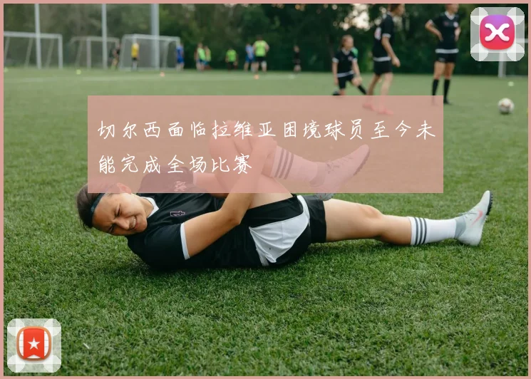 切尔西面临拉维亚困境球员至今未能完成全场比赛