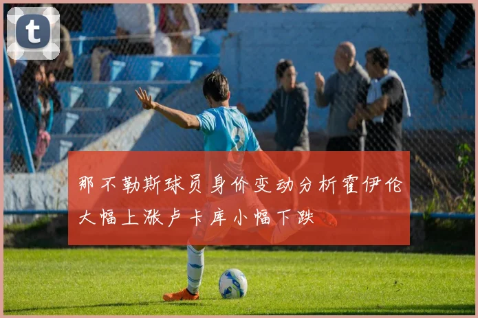 那不勒斯球员身价变动分析霍伊伦大幅上涨卢卡库小幅下跌