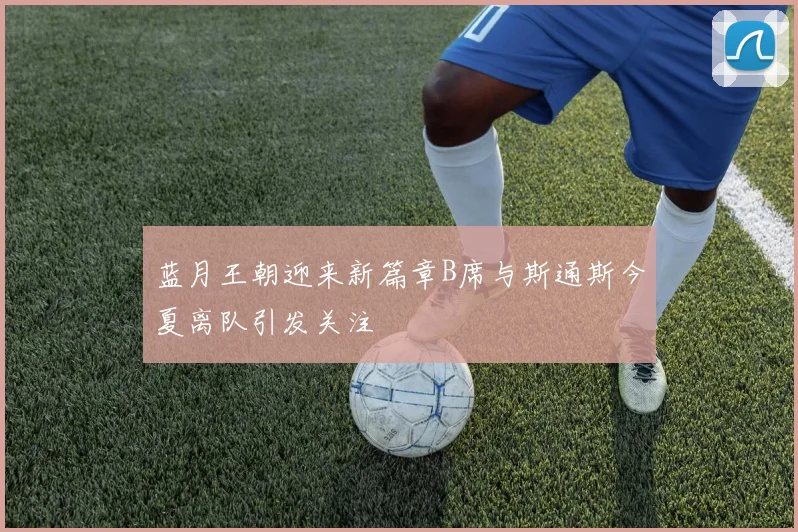 蓝月王朝迎来新篇章B席与斯通斯今夏离队引发关注