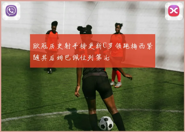 欧冠历史射手榜更新C罗领跑梅西紧随其后姆巴佩位列第七