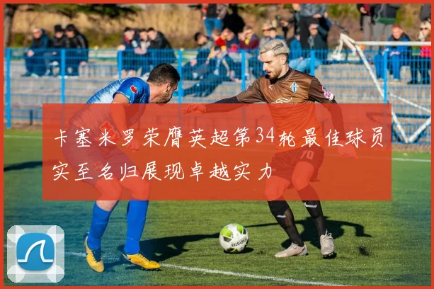 卡塞米罗荣膺英超第34轮最佳球员实至名归展现卓越实力