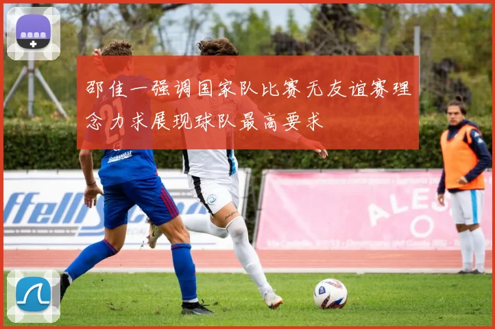 邵佳一强调国家队比赛无友谊赛理念力求展现球队最高要求