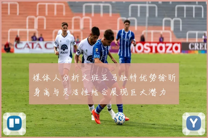 媒体人分析文班亚马独特优势徐昕身高与灵活性结合展现巨大潜力