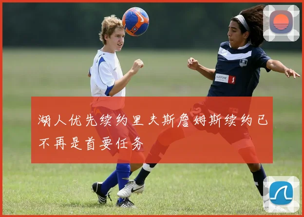 湖人优先续约里夫斯詹姆斯续约已不再是首要任务