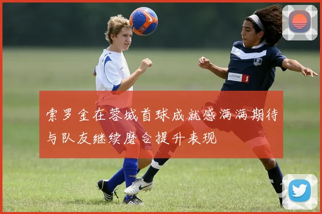 索罗金在蓉城首球成就感满满期待与队友继续磨合提升表现