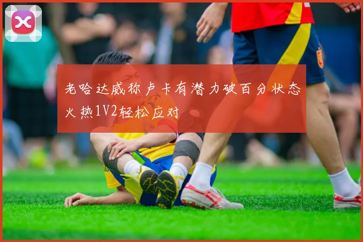 老哈达威称卢卡有潜力破百分状态火热1V2轻松应对