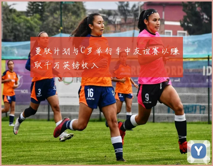 曼联计划与C罗举行季中友谊赛以赚取千万英镑收入