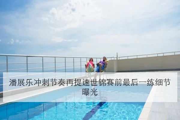 潘展乐冲刺节奏再提速世锦赛前最后一练细节曝光